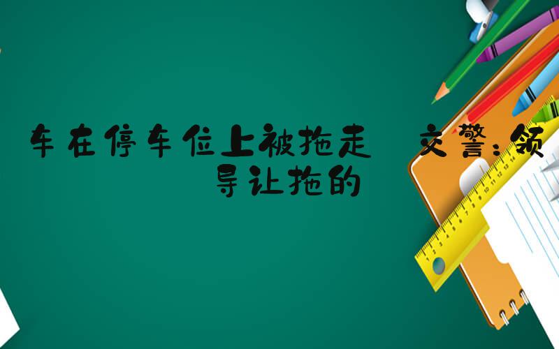 车在停车位上被拖走 交警：领导让拖的